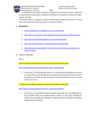 UNIVERSIDAD MAYOR DE SAN SIMON Estudiante: Angie Sanchez
Administración de Empresas Docente: Mgr. Ramiro Zapata
Mercadotecnia V – Grupo: 01 I-2021
comercialización e incluso la elección y mejoramiento del punto de venta, además de
la importancia de la persuasión y seducción que debe dar el producto al cliente para lograr
realizar una venta.
Y finalmente todos los negocios o nuevos emprendimientos deberíamos tomar en cuenta
esta nueva técnica para poder prosperar en nuestras empresas.
4. REFERENCIAS
 https://clubdeltrade.com/blog/que-es-el-merchandising/
 https://www.monografias.com/trabajos16/merchandising/merchandising.shtml
 https://www.ifp.es/blog/objetivos-y-tipos-de-merchandising
 https://www.emprendepyme.net/tipos-de-merchandising.html
 https://mayence.es/actualidad/7-tecnicas-de-merchandising-para-optimizar-su-
punto-de-venta/
5. VIDEOS E IMÁGENES
Videos:
¿Qué es el Merchandising? Todo lo que tienes que saber por Beto López
https://www.youtube.com/results?search_query=merchandising
 Comentario: El merchandising consiste en un conjunto de estrategias que apuntan
a la promoción y venta de productos tanto dentro como fuera del punto de venta.
Sus objetivos centrales son dos: Garantizar la venta de productos y atraer a nuevos
clientes a la marca.
Tendencias Visual Merchandising en tiempos de Pandemia- Retail 2021
https://www.youtube.com/results?search_query=merchandising
 Comentario: En las grandes tiendas la compra será cada vez más independiente.
En las tiendas chicas más asistidas (online o física). La clave para mantener el
vínculo con los clientes será extender la experiencia con el producto en distintos
espacios físicos o virtuales.
 
