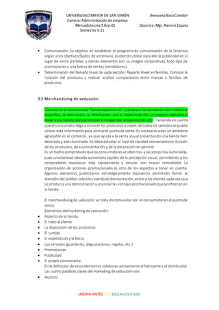 UNIVERSIDAD MAYOR DE SAN SIMÓN JhesvanyBozoCondori
Carrera: Administraciónde empresa
Mercadotecnia 5 Grp:01 Docente:Mgr. RamiroZapata
Semestre 1-21
¡MORIR ANTES QUE ESCLAVOS VIVIR!
 Comunicación: Su objetivo es establecer el programa de comunicación de la Empresa
segúnunosobjetivosfijados de antemano, pudiendoutilizar para ello la publicidad en el
lugar de venta (carteles y demás elementos con su imagen corporativa), todo tipo de
promociones y una fuerza de ventas (vendedores).
 Determinación del tamañolineal de cada sección: Reparto lineal en familias, Conocer la
rotación del producto y realizar análisis comparativos entre marcas y familias de
productos.
3.3 Merchandising de seducción:
Consisteen la denominada“tiendaespectáculo”, y pasapor la concepcióndel mobiliario
específico, la decoración, la información, con el objetivo de dar un aspecto seductor al
lineal y a la tienda, para promoverla imagendel propiodistribuidor. Teniendoen cuenta
que el consumidorllega a conocer los productosatravés de todoslos sentidosse puede
utilizar esta informaciónpara animarel puntode venta. Es necesario crear un ambiente
agradable en el comercio, ya que ayuda a la venta visual presentando una tienda bien
decorada y bien iluminada. Se debe estudiar el nivel de claridad convenienteen función
de los productos, de su presentación y de la decoración en general.
Es un hechocomprobadoquelosconsumidoresacudenmás a las zonasmásiluminadas,
pues unaclaridad elevada aumentala rapidez de la percepción visual, permitiendoa los
compradores reaccionar más rápidamente y circular con mayor comodidad. La
organización de acciones promocionales es otro de los aspectos a tener en cuenta.
Algunos elementos publicitarios estratégicamente dispuestos permitirán llamar la
atención del público sobrelos standsde demostración, avisara losclientes cada vez que
se produzcaunademostracióny anunciarlas ventajaspromocionalesquese ofrezcan en
la tienda.
El merchandisingde seducción se trata de comunicar con el consumidoren el puntode
venta:
Elementos del marketing de seducción:
 Aspecto de la tienda
 El trato al cliente
 La disposición de los productos
 El surtido
 El espectáculo y la fiesta
 Los servicios (guarderías, degustaciones, regalos, etc.)
 Promociones
 Publicidad
 El propio comerciante
En la definición de estoselementoscolaboranactivamente el fabricante y el distribuidor.
Las cuatro palabras claves del marketing de seducción son:
 Aspecto
 