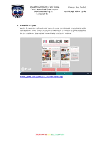 UNIVERSIDAD MAYOR DE SAN SIMÓN JhesvanyBozoCondori
Carrera: Administraciónde empresa
Mercadotecnia 5 Grp:01 Docente:Mgr. RamiroZapata
Semestre 1-21
¡MORIR ANTES QUE ESCLAVOS VIVIR!
6. Presentación prezi
Acción de merketingrealizandoenel puntodeventa, permitequele productointeractúe
con el entorno. Tiene como función principal favorecer la venta de los productoscon el
fin de obtener una determinado rentabilidad y satisfacción al cliente.
https://prezi.com/pjvzmgk6_1nr/merchandising/
 