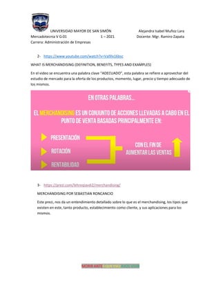 UNIVERSIDAD MAYOR DE SAN SIMÓN Alejandra Isabel Muñoz Lara
Mercadotecnia V G:01 1 – 2021 Docente: Mgr. Ramiro Zapata
Carrera: Administración de Empresas
MORIR ANTES QUE ESCLAVOS VIVIR
2- https://www.youtube.com/watch?v=Val9lx16bsc
WHAT IS MERCHANDISING (DEFINITION, BENEFITS, TYPES AND EXAMPLES)
En el video se encuentra una palabra clave “ADECUADO”, esta palabra se refiere a aprovechar del
estudio de mercado para la oferta de los productos, momento, lugar, precio y tiempo adecuado de
los mismos.
3- https://prezi.com/lehreqiavdi2/merchandising/
MERCHANDISING POR SEBASTIAN RONCANCIO
Este prezi, nos da un entendimiento detallado sobre lo que es el merchandising, los tipos que
existen en este, tanto producto, establecimiento como cliente, y sus aplicaciones para los
mismos.
 