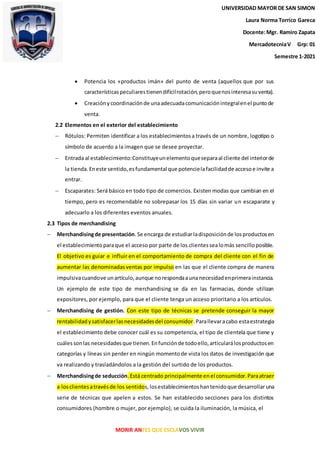 MORIR ANTES QUE ESCLAVOS VIVIR
 Potencia los «productos imán» del punto de venta (aquellos que por sus
característicaspeculiarestienendifícilrotación,peroquenosinteresasuventa).
 Creaciónycoordinaciónde unaadecuadacomunicaciónintegralenel puntode
venta.
2.2 Elementos en el exterior del establecimiento
 Rótulos: Permiten identificar a los establecimientosa través de un nombre, logotipo o
símbolo de acuerdo a la imagen que se desee proyectar.
 Entrada al establecimiento:Constituyeunelementoqueseparaal cliente del interiorde
la tienda.Eneste sentido,esfundamental que potencielafacilidadde accesoe invite a
entrar.
 Escaparates: Será básico en todo tipo de comercios. Existen modas que cambian en el
tiempo, pero es recomendable no sobrepasar los 15 días sin variar un escaparate y
adecuarlo a los diferentes eventos anuales.
2.3 Tipos de merchandising
 Merchandisingde presentación.Se encarga de estudiarladisposiciónde losproductosen
el establecimientoparaque el acceso por parte de los clientessealomás sencilloposible.
El objetivo es guiar e influir en el comportamiento de compra del cliente con el fin de
aumentar las denominadasventas por impulso en las que el cliente compra de manera
impulsivacuandove unartículo,aunque norespondaaunanecesidadenprimerainstancia.
Un ejemplo de este tipo de merchandising se da en las farmacias, donde utilizan
expositores, por ejemplo, para que el cliente tenga un acceso prioritario a los artículos.
 Merchandising de gestión. Con este tipo de técnicas se pretende conseguir la mayor
rentabilidadysatisfacerlasnecesidadesdel consumidor.Parallevaracabo estaestrategia
el establecimiento debe conocer cuál es su competencia, el tipo de clientela que tiene y
cuálessonlas necesidadesque tienen.Enfunciónde todoello,articularálosproductosen
categorías y líneas sin perder en ningún momentode vista los datos de investigación que
va realizando y trasladándolos a la gestión del surtido de los productos.
 Merchandisingde seducción.Está centrado principalmente enel consumidor.Paraatraer
a losclientesatravésde los sentidos,losestablecimientoshantenidoque desarrollar una
serie de técnicas que apelen a estos. Se han establecido secciones para los distintos
consumidores (hombre o mujer, por ejemplo), se cuida la iluminación, la música, el
UNIVERSIDAD MAYOR DE SAN SIMON
Laura Norma Torrico Gareca
Docente:Mgr. Ramiro Zapata
MercadotecniaV Grp: 01
Semestre 1-2021
 