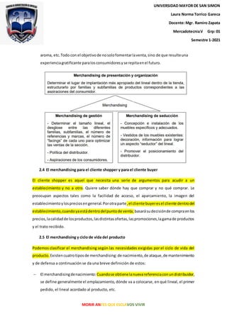MORIR ANTES QUE ESCLAVOS VIVIR
aroma, etc.Todo con el objetivode nosolofomentarlaventa,sino de que resulteuna
experienciagratificante paralosconsumidoresyse repitaenel futuro.
2.4 El merchandising para el cliente shopper y para el cliente buyer
El cliente shopper es aquel que necesita una serie de argumentos para acudir a un
establecimiento y no a otro. Quiere saber dónde hay que comprar y no qué comprar. Le
preocupan aspectos tales como la facilidad de acceso, el aparcamiento, la imagen del
establecimientoylospreciosengeneral.Porotraparte,el cliente buyeresel cliente dentrodel
establecimiento,cuandoyaestádentrodelpuntode venta; basarásudecisiónde compraenlos
precios,lacalidadde losproductos,lasdistintasofertas,laspromociones,lagamade productos
y el trato recibido.
2.5 El merchandising y ciclo de vida del producto
Podemos clasificar el merchandising según las necesidades exigidas por el ciclo de vida del
producto. Existencuatrotiposde merchandising:de nacimiento,de ataque,de mantenimiento
y de defensa a continuación se da una breve definición de estos:
 El merchandisingdenacimiento: Cuandose obtienelanuevareferenciaconundistribuidor,
se define generalmente el emplazamiento, dónde va a colocarse, en qué lineal, el primer
pedido, el lineal acordado al producto, etc.
UNIVERSIDADMAYOR DE SAN SIMON
Laura Norma Torrico Gareca
Docente:Mgr. RamiroZapata
MercadotecniaV Grp: 01
Semestre 1-2021
UNIVERSIDAD MAYOR DE SAN SIMON
Laura Norma Torrico Gareca
Docente:Mgr. Ramiro Zapata
MercadotecniaV Grp: 01
Semestre 1-2021
UNIVERSIDAD MAYOR DE SAN SIMON
Laura Norma Torrico Gareca
Docente:Mgr. Ramiro Zapata
MercadotecniaV Grp: 01
Semestre 1-2021
 