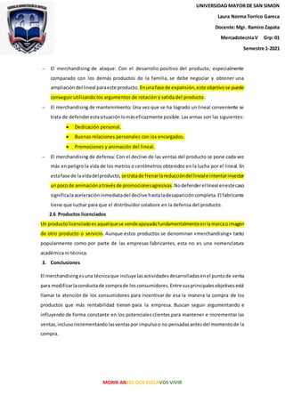 MORIR ANTES QUE ESCLAVOS VIVIR
UNIVERSIDAD MAYOR DE SAN SIMON
Laura Norma Torrico Gareca
Docente:Mgr. Ramiro Zapata
MercadotecniaV Grp: 01
Semestre 1-2021
 El merchandising de ataque: Con el desarrollo positivo del producto, especialmente
comparado con los demás productos de la familia, se debe negociar y obtener una
ampliacióndel lineal paraeste producto. Enunafase de expansión,este objetivose puede
conseguir utilizando los argumentos de rotación y salida del producto.
 El merchandising de mantenimiento: Una vez que se ha logrado un lineal conveniente se
trata de defenderestasituaciónlomáseficazmente posible.Lasarmas son las siguientes:
 Dedicación personal.
 Buenas relaciones personales con los encargados.
 Promociones y animación del lineal.
 El merchandising de defensa: Con el declive de las ventas del producto se pone cada vez
más en peligro la vida de los metros o centímetros obtenidos en la lucha por el lineal. En
estafase de lavidadelproducto,se tratade frenarlareduccióndellineale intentarinyectar
unpocode animaciónatravésde promocionesagresivas.Nodefenderellineal enestecaso
significalaaceleracióninmediatadel declive hastaladesaparicióncompleta.El fabricante
tiene que luchar para que el distribuidor colabore en la defensa del producto.
2.6 Productos licenciados
Un productolicenciadoesaquelquese vendeapoyadofundamentalmenteenlamarcaoimagen
de otro producto o servicio. Aunque estos productos se denominan «merchandising» tanto
popularmente como por parte de las empresas fabricantes, esta no es una nomenclatura
académica ni técnica.
3. Conclusiones
El merchandisingesuna técnicaque incluye lasactividadesdesarrolladasenel puntode venta
para modificarlaconductade comprade losconsumidores.Entre susprincipalesobjetivosestá
llamar la atención de los consumidores para incentivar de esa la manera la compra de los
productos que más rentabilidad tienen para la empresa. Buscan seguir argumentando e
influyendo de forma constante en los potenciales clientes para mantener e incrementar las
ventas,inclusoincrementandolasventaspor impulsoo no pensadasantesdel momentode la
compra.
 