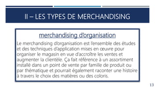 II – LES TYPES DE MERCHANDISING
13
merchandising d’organisation
Le merchandising d’organisation est l’ensemble des études
et des techniques d’application mises en œuvre pour
organiser le magasin en vue d’accroître les ventes et
augmenter la clientèle. Ça fait référence à un assortiment
installé dans un point de vente par famille de produit ou
par thématique et pourrait également raconter une histoire
à travers le choix des matières ou des coloris.
 