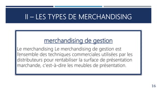 II – LES TYPES DE MERCHANDISING
16
merchandising de gestion
Le merchandising Le merchandising de gestion est
l’ensemble des techniques commerciales utilisées par les
distributeurs pour rentabiliser la surface de présentation
marchande, c'est-à-dire les meubles de présentation.
 