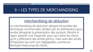 II – LES TYPES DE MERCHANDISING
18
merchandising de séduction
Le merchandising de séduction désigne l’ensemble des
techniques commerciales utilisées par les distributeurs pour
rendre attrayante la présentation des produits. Rendre le
rayon attractif, c’est l’organiser pour qu’il attire les clients,
qu’ils y effectuent des achats prévus, mais aussi des achats
d’impulsion qui sont non négligeables comme en
témoigne beaucoup de clients.
 
