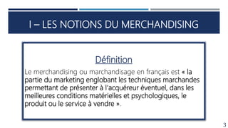 I – LES NOTIONS DU MERCHANDISING
3
Définition
Le merchandising ou marchandisage en français est « la
partie du marketing englobant les techniques marchandes
permettant de présenter à l'acquéreur éventuel, dans les
meilleures conditions matérielles et psychologiques, le
produit ou le service à vendre ».
 
