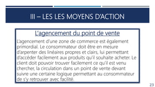 III – LES LES MOYENS D’ACTION
23
L‘agencement du point de vente
L’agencement d’une zone de commerce est également
primordial. Le consommateur doit être en mesure
d’arpenter des linéaires propres et clairs, lui permettant
d’accéder facilement aux produits qu’il souhaite acheter. Le
client doit pouvoir trouver facilement ce qu’il est venu
chercher, la circulation dans un point de vente devant
suivre une certaine logique permettant au consommateur
de s’y retrouver avec facilité.
 