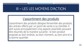 III – LES LES MOYENS D’ACTION
26
L‘assortiment des produits
L’assortiment des produits désigne l’ensemble des produits,
des articles offerts par un point de vente à sa clientèle. Il
doit suivre principalement cinq aspects essentiels pouvant
être résumés de la manière suivante : le bon produit
proposé au bon endroit, au bon moment, au bon prix et à
la bonne quantité.
 