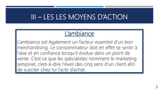 III – LES LES MOYENS D’ACTION
2
L’ambiance
L’ambiance est également un facteur essentiel d’un bon
merchandising. Le consommateur doit en effet se sentir à
l’aise et en confiance lorsqu’il évolue dans un point de
vente. C’est ce que les spécialistes nomment le marketing
sensoriel, c’est-à-dire l’éveil des cinq sens d’un client afin
de susciter chez lui l’acte d’achat.
 