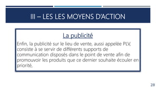 III – LES LES MOYENS D’ACTION
28
La publicité
Enfin, la publicité sur le lieu de vente, aussi appelée PLV,
consiste à se servir de différents supports de
communication disposés dans le point de vente afin de
promouvoir les produits que ce dernier souhaite écouler en
priorité,
 
