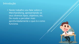 Introdução
• Neste trabalho vou falar sobre o
Merchandising, apresentando os
seus diversos tipos, objetivos, etc.
De modo a perceber mais
aprofundadamente o que é e como
funciona.
 