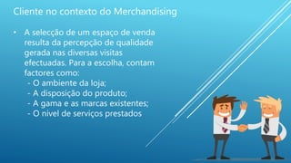 Cliente no contexto do Merchandising
• A selecção de um espaço de venda
resulta da percepção de qualidade
gerada nas diversas visitas
efectuadas. Para a escolha, contam
factores como:
- O ambiente da loja;
- A disposição do produto;
- A gama e as marcas existentes;
- O nível de serviços prestados
 