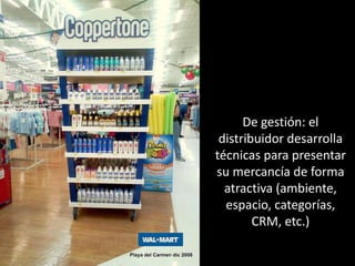 De gestión: el
distribuidor desarrolla
técnicas para presentar
su mercancía de forma
atractiva (ambiente,
espacio, categorías,
CRM, etc.)
 