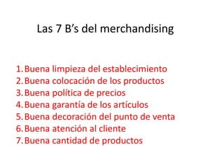 Las 7 B’s del merchandising
1.Buena limpieza del establecimiento
2.Buena colocación de los productos
3.Buena política de precios
4.Buena garantía de los artículos
5.Buena decoración del punto de venta
6.Buena atención al cliente
7.Buena cantidad de productos
 