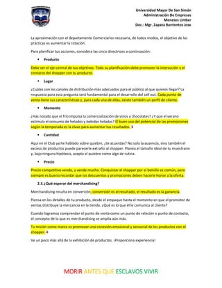 Universidad Mayor De San Simón
Administración De Empresas
Meneses Limber
Doc.: Mgr. Zapata Barrientos Jose
MORIR ANTES QUE ESCLAVOS VIVIR
La aproximación con el departamento Comercial es necesaria, de todos modos, el objetivo de las
prácticas es aumentar la rotación.
Para planificar tus acciones, considera las cinco directrices a continuación:
▪ Producto
Debe ser el eje central de tus objetivos. Toda su planificación debe promover la interacción y el
contacto del shopper con tu producto.
▪ Lugar
¿Cuáles son los canales de distribución más adecuados para el público al que quieres llegar? La
respuesta para esta pregunta será fundamental para el desarrollo del sell out. Cada punto de
venta tiene sus características y, para cada una de ellas, existe también un perfil de cliente.
▪ Momento
¿Has notado que el frío impulsa la comercialización de vinos y chocolates? ¿Y que el verano
estimula el consumo de helados y bebidas heladas? El buen uso del potencial de las promociones
según la temporada es la clave para aumentar tus resultados. 3
▪ Cantidad
Aquí en el Club ya he hablado sobre quiebre, ¿te acuerdas? No solo la ausencia, sino también el
exceso de productos puede parecerle extraño al shopper. Planea el tamaño ideal de tu muestrario
y, bajo ninguna hipótesis, acepta el quiebre como algo de rutina.
▪ Precio
Precio competitivo vende, y vende mucho. Conquistar al shopper por el bolsillo es común, pero
siempre es bueno recordar que los descuentos y promociones deben hacerle honor a la oferta.
2.3.¿Qué esperar del merchandising?
Merchandising resulta en conversión, conversión es el resultado, el resultado es la ganancia.
Piensa en los detalles de tu producto, desde el empaque hasta el momento en que el promotor de
ventas distribuye la mercancía en la tienda. ¿Qué es lo que él le comunica al cliente?
Cuando logramos comprender el punto de venta como un punto de relación o punto de contacto,
el concepto de lo que es merchandising se amplía aún más.
Tu misión como marca es promover una conexión emocional y sensorial de los productos con el
shopper. 4
Ve un poco más allá de la exhibición de productos. ¡Proporciona experiencia!
 