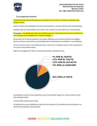 Universidad Mayor De San Simón
Administración De Empresas
Meneses Limber
Doc.: Mgr. Zapata Barrientos Jose
MORIR ANTES QUE ESCLAVOS VIVIR
2.4.La experiencia sensorial
El profesional de merchandising tiene que anticipar, en su mente, los tipos de respuestas que
podamos tener.
Vamos a tomar como ejemplo el caso de la aromatización, una de las técnicas del merchandising.
Sentido: todos los consumidores van a sentir olor a chorizo en el corredor de un minimercado.
Percepción: es probable que haya consumidores que van a sentir ganas de consumir el producto y
van a comprar más unidades por su memoria olfativa. 5
De acuerdo con el tipo de producto y de tienda, podemos usar la técnica de forma estratégica.
Sería una técnica conveniente y que probablemente traería buenos resultados en una panadería.
Ya ese no sería el caso en una tienda de ropa. En este caso, el impacto visual es más importante y
es lo que el consumidor espera.
Según la investigación de Veronis, Suhler & Associates, aprendimos que:
La percepción visual es muy importante, pues al consumidor le gusta ver lo que compra. Como
dice el popular dicho:
El consumidor compra con los ojos.
Lo importante es que entendamos cuáles son los estímulos y los sentidos que más influyen en la
decisión de compra de cada producto.
 