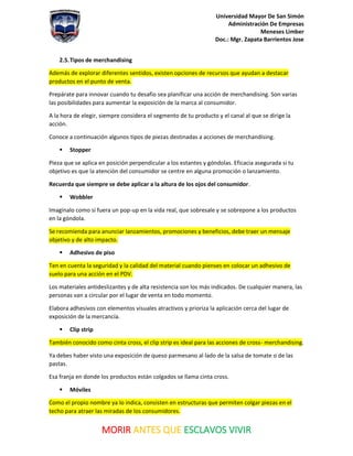 Universidad Mayor De San Simón
Administración De Empresas
Meneses Limber
Doc.: Mgr. Zapata Barrientos Jose
MORIR ANTES QUE ESCLAVOS VIVIR
2.5.Tipos de merchandising
Además de explorar diferentes sentidos, existen opciones de recursos que ayudan a destacar
productos en el punto de venta.
Prepárate para innovar cuando tu desafío sea planificar una acción de merchandising. Son varias
las posibilidades para aumentar la exposición de la marca al consumidor.
A la hora de elegir, siempre considera el segmento de tu producto y el canal al que se dirige la
acción.
Conoce a continuación algunos tipos de piezas destinadas a acciones de merchandising.
▪ Stopper
Pieza que se aplica en posición perpendicular a los estantes y góndolas. Eficacia asegurada si tu
objetivo es que la atención del consumidor se centre en alguna promoción o lanzamiento.
Recuerda que siempre se debe aplicar a la altura de los ojos del consumidor.
▪ Wobbler
Imagínalo como si fuera un pop-up en la vida real, que sobresale y se sobrepone a los productos
en la góndola.
Se recomienda para anunciar lanzamientos, promociones y beneficios, debe traer un mensaje
objetivo y de alto impacto.
▪ Adhesivo de piso
Ten en cuenta la seguridad y la calidad del material cuando pienses en colocar un adhesivo de
suelo para una acción en el PDV.
Los materiales antideslizantes y de alta resistencia son los más indicados. De cualquier manera, las
personas van a circular por el lugar de venta en todo momento.
Elabora adhesivos con elementos visuales atractivos y prioriza la aplicación cerca del lugar de
exposición de la mercancía.
▪ Clip strip
También conocido como cinta cross, el clip strip es ideal para las acciones de cross- merchandising.
Ya debes haber visto una exposición de queso parmesano al lado de la salsa de tomate o de las
pastas.
Esa franja en donde los productos están colgados se llama cinta cross.
▪ Móviles
Como el propio nombre ya lo indica, consisten en estructuras que permiten colgar piezas en el
techo para atraer las miradas de los consumidores.
 
