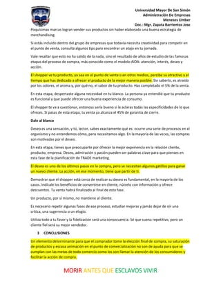 Universidad Mayor De San Simón
Administración De Empresas
Meneses Limber
Doc.: Mgr. Zapata Barrientos Jose
MORIR ANTES QUE ESCLAVOS VIVIR
Poquísimas marcas logran vender sus productos sin haber elaborado una buena estrategia de
merchandising.
Si estás incluido dentro del grupo de empresas que todavía necesita creatividad para competir en
el punto de venta, consulta algunos tips para encontrar un atajo en tu jornada.
Vale resaltar que esto no ha salido de la nada, sino el resultado de años de estudio de las famosas
etapas del proceso de compra, más conocido como el modelo AIDA: atención, interés, deseo y
acción.
El shopper ve tu producto, ya sea en el punto de venta o en otros medios, percibe su atractivo y el
tiempo que has dedicado a ofrecer el producto de la mejor manera posible. Sin saberlo, es atraído
por los colores, el aroma y, por qué no, el sabor de tu producto. Has completado el 5% de la venta.
En esta etapa, despertaste alguna necesidad en tu blanco. La persona ya entendió que tu producto
es funcional y que puede ofrecer una buena experiencia de consumo.
El shopper te va a cuestionar, entonces sería bueno si le aclaras todas las especificidades de lo que
ofreces. Si pasas de esta etapa, tu venta ya alcanza el 45% de garantía de cierre.
Dale al blanco
Deseo es una sensación, y tú, lector, sabes exactamente qué es: ocurre una serie de procesos en el
organismo y no entendemos cómo, pero necesitamos algo. En la mayoría de las veces, las compras
son motivadas por el deseo.
En esta etapa, tienes que preocuparte por ofrecer la mejor experiencia en la relación cliente,
producto, empresa. Deseo, admiración y pasión pueden ser palabras clave para que pienses en
esta fase de la planificación de TRADE marketing.
El deseo es uno de los últimos pasos en la compra, pero se necesitan algunos gatillos para ganar
un nuevo cliente. La acción, en ese momento, tiene que partir de ti.
Demostrar que el shopper está cerca de realizar su deseo es fundamental, en la mayoría de los
casos. Indícale los beneficios de convertirse en cliente, nútrelo con información y ofrece
descuentos. Tu venta habrá finalizado al final de esta fase.
Un producto, por sí mismo, no mantiene al cliente.
Es necesario repetir algunas fases de ese proceso, estudiar mejoras y jamás dejar de oír una
crítica, una sugerencia o un elogio.
Utiliza todo a tu favor y la fidelización será una consecuencia. Sé que suena repetitivo, pero un
cliente fiel será su mejor vendedor.
3 CONCLUSIONES
Un elemento determinante para que el comprador tome la elección final de compra, su saturación
de productos y escasa animación en el punto de comercialización no son de ayuda para que se
cumplan con las metas de todo comercio como los son llamar la atención de los consumidores y
facilitar la acción de compra.
 