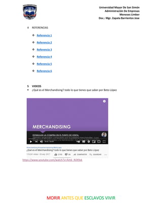 Universidad Mayor De San Simón
Administración De Empresas
Meneses Limber
Doc.: Mgr. Zapata Barrientos Jose
MORIR ANTES QUE ESCLAVOS VIVIR
4 REFERENCIAS
❖ Referencia 1
❖ Referencia 2
❖ Referencia 3
❖ Referencia 4
❖ Referencia 5
❖ Referencia 6
5 VIDEOS
▪ ¿Qué es el Merchandising? todo lo que tienes que saber por Beto López
https://www.youtube.com/watch?v=Am6_RilX9xk
 