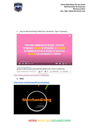 Universidad Mayor De San Simón
Administración De Empresas
Meneses Limber
Doc.: Mgr. Zapata Barrientos Jose
MORIR ANTES QUE ESCLAVOS VIVIR
▪ ¿Qué es Merchandising? (Definición, Beneficios, Tipos Y Ejemplos)
https://www.youtube.com/watch?v=Val9lx16bsc
6 PREZI
https://prezi.com/lehreqiavdi2/merchandising/
 