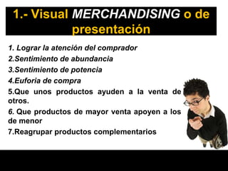 1.- Visual MERCHANDISING o de
            presentación
1. Lograr la atención del comprador
2.Sentimiento de abundancia
3.Sentimiento de potencia
4.Euforia de compra
5.Que unos productos ayuden a la venta de
otros.
6. Que productos de mayor venta apoyen a los
de menor
7.Reagrupar productos complementarios
 