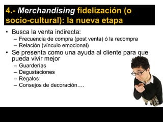 4.- Merchandising fidelización (o
socio-cultural): la nueva etapa
• Busca la venta indirecta:
  – Frecuencia de compra (post venta) ó la recompra
  – Relación (vínculo emocional)
• Se presenta como una ayuda al cliente para que
  pueda vivir mejor
  –   Guarderías
  –   Degustaciones
  –   Regalos
  –   Consejos de decoración….
 