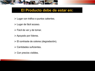 El Producto debe de estar en:

 Lugar con tráfico o puntos calientes.

 Lugar de fácil acceso.

 Fácil de ver y de tomar.

 Apoyado por líderes.

 El contraste de colores (degradación).

 Cantidades suficientes.

 Con precios visibles.
 