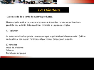 La Góndola
Es una aliada de la venta de nuestros productos.

El consumidor está acostumbrado a comprar todos los productos en la misma
góndola, por lo tanto debemos tener presente las siguientes reglas.

A) Volumen

La mayor cantidad de productos causa mayor impacto visual al consumidor. (válido
en tiendas al por mayor. En tiendas al por menor (bodegas)el tamaño.

B) Variedad
Tipos de producto
Sabores
Tamaño de empaque
 
