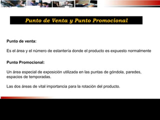 Punto de Venta y Punto Promocional


Punto de venta:

Es el área y el número de estantería donde el producto es expuesto normalmente

Punto Promocional:

Un área especial de exposición utilizada en las puntas de góndola, paredes,
espacios de temporadas.

Las dos áreas de vital importancia para la rotación del producto.
 