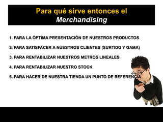 Para qué sirve entonces el
                 Merchandising

1. PARA LA ÓPTIMA PRESENTACIÓN DE NUESTROS PRODUCTOS

2. PARA SATISFACER A NUESTROS CLIENTES (SURTIDO Y GAMA)

3. PARA RENTABILIZAR NUESTROS METROS LINEALES

4. PARA RENTABILIZAR NUESTRO STOCK

5. PARA HACER DE NUESTRA TIENDA UN PUNTO DE REFERENCIA
 