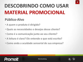 4DESCOBRINDO COMO USARMATERIAL PROMOCIONALPúblico-AlvoA quem o produto é dirigido?Quais as necessidades e desejos desse cliente?Como é a comunicação junto ao seu cliente?A leitura é clara? Ele entende o que está escrito?Como anda a acuidade sensorial de sua empresa?Merchandising