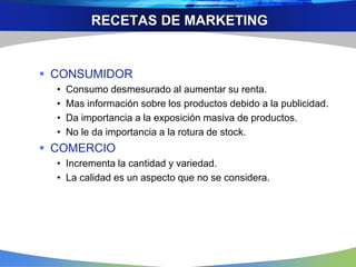 RECETAS DE MARKETING
 CONSUMIDOR
• Consumo desmesurado al aumentar su renta.
• Mas información sobre los productos debido a la publicidad.
• Da importancia a la exposición masiva de productos.
• No le da importancia a la rotura de stock.
 COMERCIO
• Incrementa la cantidad y variedad.
• La calidad es un aspecto que no se considera.
 