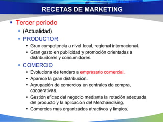 RECETAS DE MARKETING
 Tercer periodo
 (Actualidad)
 PRODUCTOR
• Gran competencia a nivel local, regional internacional.
• Gran gasto en publicidad y promoción orientadas a
distribuidores y consumidores.
 COMERCIO
• Evoluciona de tendero a empresario comercial.
• Aparece la gran distribución.
• Agrupación de comercios en centrales de compra,
cooperativas.
• Gestión eficaz del negocio mediante la rotación adecuada
del producto y la aplicación del Merchandising.
• Comercios mas organizados atractivos y limpios.
 