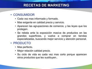 RECETAS DE MARKETING
 CONSUMIDOR
• Cada vez mas informado y formado.
• Mas exigente en calidad precio y servicio.
• Aparecen las agrupaciones de comercio, y las leyes que los
protegen.
• Se rebela ante la exposición masiva de productos en las
grandes superficies, y vuelve a comprar en tiendas
especializadas, buscando mejor servicio y atención personal.
 PRODUCTO
• Mas perfecto.
• Mejor relación calidad precio.
• Su ciclo de vida es cada vez mas corto porque aparecen
otros productos que les sustituyen..
 