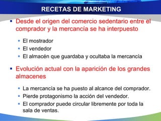 RECETAS DE MARKETING
 Desde el origen del comercio sedentario entre el
comprador y la mercancía se ha interpuesto
 El mostrador
 El vendedor
 El almacén que guardaba y ocultaba la mercancía
 Evolución actual con la aparición de los grandes
almacenes
 La mercancía se ha puesto al alcance del comprador.
 Pierde protagonismo la acción del vendedor.
 El comprador puede circular libremente por toda la
sala de ventas.
 