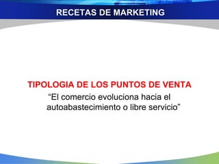 RECETAS DE MARKETING
TIPOLOGIA DE LOS PUNTOS DE VENTA
“El comercio evoluciona hacia el
autoabastecimiento o libre servicio”
 