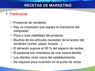 RECETAS DE MARKETING
 Tradicional
 Presencia de vendedor.
 Hay un mostrador que separa la mercancía del
comprador.
 Poca o nula visibilidad del producto.
 Muchos de los artículos necesitan de la acción del
vendedor (cortar, pesar, trocear…)
 El almacén supone el 50 % del espacio de ventas.
 El personal son miembros de una misma familia.
 Los clientes viven cerca del establecimiento.
 Se requiere poca inversión en el punto de venta.
 