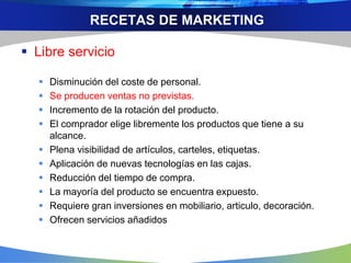 RECETAS DE MARKETING
 Libre servicio
 Disminución del coste de personal.
 Se producen ventas no previstas.
 Incremento de la rotación del producto.
 El comprador elige libremente los productos que tiene a su
alcance.
 Plena visibilidad de artículos, carteles, etiquetas.
 Aplicación de nuevas tecnologías en las cajas.
 Reducción del tiempo de compra.
 La mayoría del producto se encuentra expuesto.
 Requiere gran inversiones en mobiliario, articulo, decoración.
 Ofrecen servicios añadidos
 