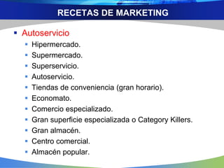 RECETAS DE MARKETING
 Autoservicio
 Hipermercado.
 Supermercado.
 Superservicio.
 Autoservicio.
 Tiendas de conveniencia (gran horario).
 Economato.
 Comercio especializado.
 Gran superficie especializada o Category Killers.
 Gran almacén.
 Centro comercial.
 Almacén popular.
 