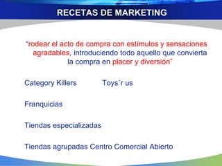 RECETAS DE MARKETING
“rodear el acto de compra con estímulos y sensaciones
agradables, introduciendo todo aquello que convierta
la compra en placer y diversión”
Category Killers Toys´r us
Franquicias
Tiendas especializadas
Tiendas agrupadas Centro Comercial Abierto
 