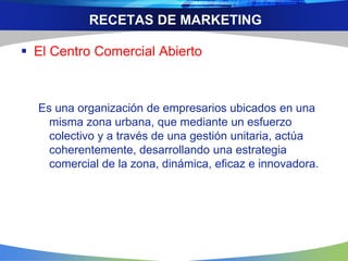 RECETAS DE MARKETING
 El Centro Comercial Abierto
Es una organización de empresarios ubicados en una
misma zona urbana, que mediante un esfuerzo
colectivo y a través de una gestión unitaria, actúa
coherentemente, desarrollando una estrategia
comercial de la zona, dinámica, eficaz e innovadora.
 