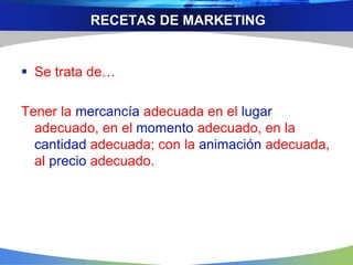 RECETAS DE MARKETING
 Se trata de…
Tener la mercancía adecuada en el lugar
adecuado, en el momento adecuado, en la
cantidad adecuada; con la animación adecuada,
al precio adecuado.
 