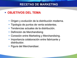 RECETAS DE MARKETING
 OBJETIVOS DEL TEMA
 Origen y evolución de la distribución moderna.
 Tipología de puntos de venta existentes.
 Tendencias actuales de la distribución.
 Definición de Merchandising
 Conexión entre Marketing y Merchandising.
 Importancia colaboración entre fabricante y
distribuidor.
 Figura del Merchandiser.
 