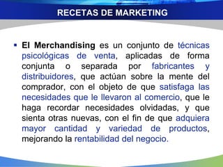 RECETAS DE MARKETING
 El Merchandising es un conjunto de técnicas
psicológicas de venta, aplicadas de forma
conjunta o separada por fabricantes y
distribuidores, que actúan sobre la mente del
comprador, con el objeto de que satisfaga las
necesidades que le llevaron al comercio, que le
haga recordar necesidades olvidadas, y que
sienta otras nuevas, con el fin de que adquiera
mayor cantidad y variedad de productos,
mejorando la rentabilidad del negocio.
 
