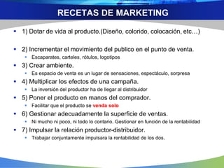 RECETAS DE MARKETING
 1) Dotar de vida al producto.(Diseño, colorido, colocación, etc…)
 2) Incrementar el movimiento del publico en el punto de venta.
 Escaparates, carteles, rótulos, logotipos
 3) Crear ambiente.
 Es espacio de venta es un lugar de sensaciones, espectáculo, sorpresa
 4) Multiplicar los efectos de una campaña.
 La inversión del productor ha de llegar al distribuidor
 5) Poner el producto en manos del comprador.
 Facilitar que el producto se venda solo
 6) Gestionar adecuadamente la superficie de ventas.
 Ni mucho ni poco, ni todo lo contario. Gestionar en función de la rentabilidad
 7) Impulsar la relación productor-distribuidor.
 Trabajar conjuntamente impulsara la rentabilidad de los dos.
 