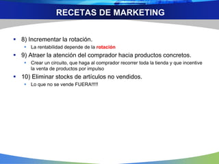 RECETAS DE MARKETING
 8) Incrementar la rotación.
 La rentabilidad depende de la rotación
 9) Atraer la atención del comprador hacia productos concretos.
 Crear un circuito, que haga al comprador recorrer toda la tienda y que incentive
la venta de productos por impulso
 10) Eliminar stocks de artículos no vendidos.
 Lo que no se vende FUERA!!!!!
 