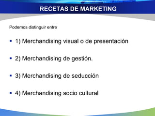 RECETAS DE MARKETING
Podemos distinguir entre
 1) Merchandising visual o de presentación
 2) Merchandising de gestión.
 3) Merchandising de seducción
 4) Merchandising socio cultural
 
