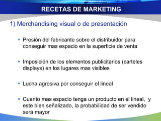 RECETAS DE MARKETING
1) Merchandising visual o de presentación
 Presión del fabricante sobre el distribuidor para
conseguir mas espacio en la superficie de venta
 Imposición de los elementos publicitarios (carteles
displays) en los lugares mas visibles
 Lucha agresiva por conseguir el lineal
 Cuanto mas espacio tenga un producto en el lineal, y
este bien señalizado, la probabilidad de ser vendido
será mayor
 