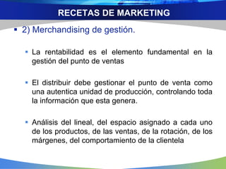 RECETAS DE MARKETING
 2) Merchandising de gestión.
 La rentabilidad es el elemento fundamental en la
gestión del punto de ventas
 El distribuir debe gestionar el punto de venta como
una autentica unidad de producción, controlando toda
la información que esta genera.
 Análisis del lineal, del espacio asignado a cada uno
de los productos, de las ventas, de la rotación, de los
márgenes, del comportamiento de la clientela
 